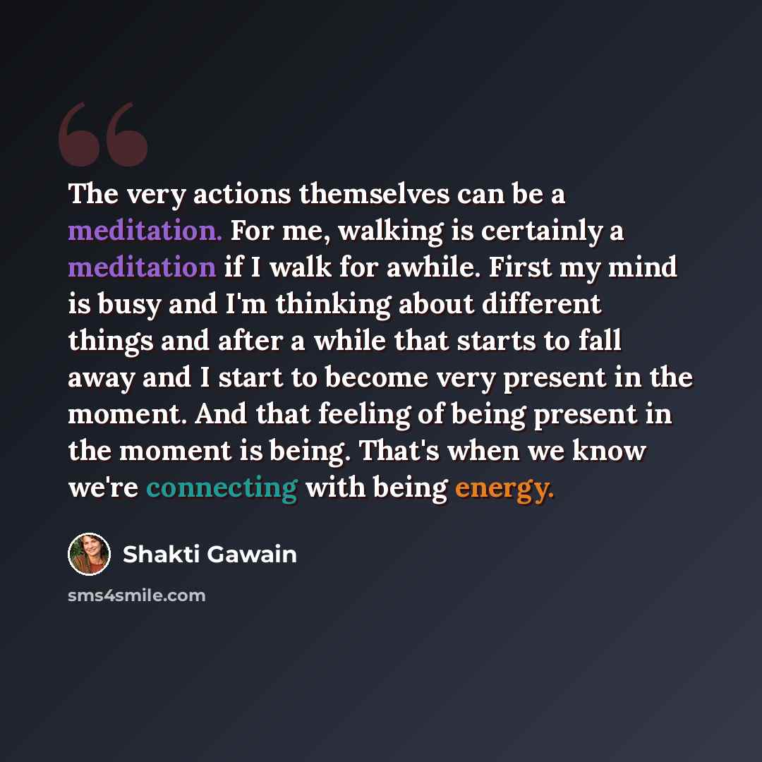“The very actions themselves can be a meditation. For me, walking is certainly a meditation if I walk for awhile. First my mind is busy and I'm thinking about different things and after a while that starts to fall away and I start to become very present in the moment. And that feeling of being…” quote by Shakti Gawain