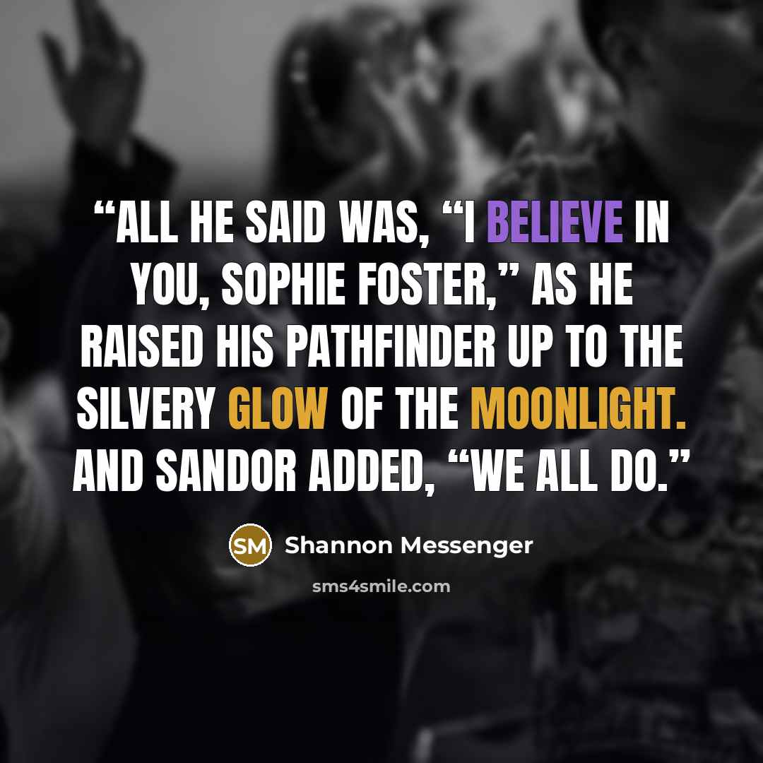 “All he said was, “I believe in you, Sophie Foster,” as he raised his pathfinder up to the silvery glow of the moonlight. And Sandor added, “We all do.” quote by Shannon Messenger