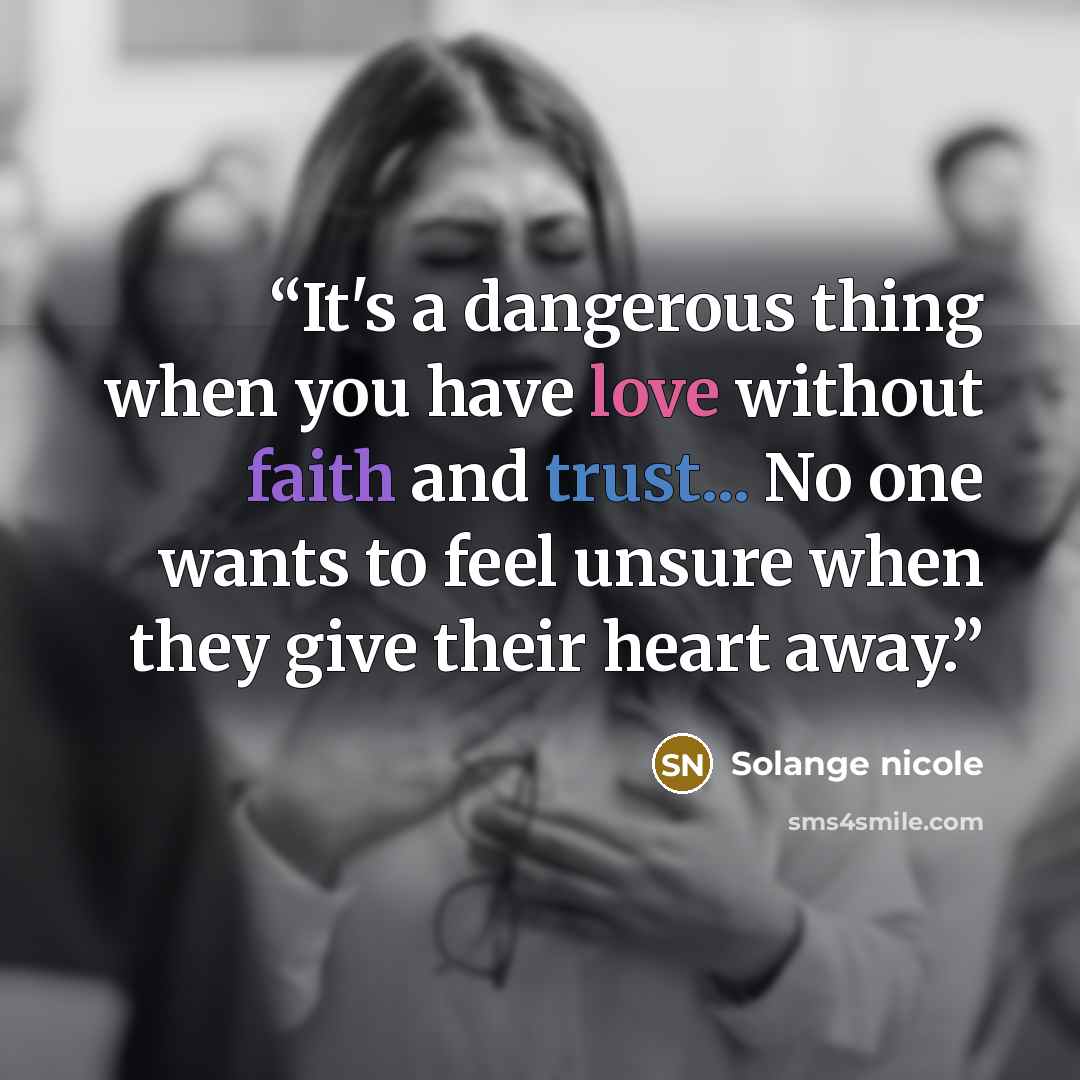 “It's a dangerous thing when you have love without faith and trust... No one wants to feel unsure when they give their heart away.” quote by Solange nicole