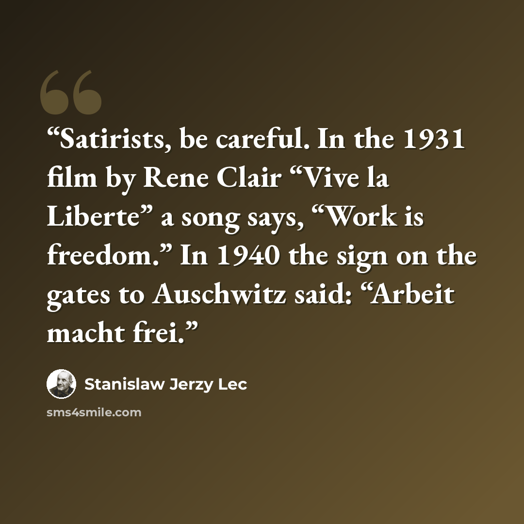 “Satirists, be careful. In the 1931 film by Rene Clair “Vive la Liberte” a song says, “Work is freedom.” In 1940 the sign on the gates to Auschwitz said: “Arbeit macht frei.” quote by Stanislaw Jerzy Lec
