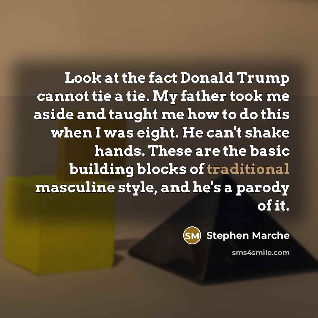 “Look at the fact Donald Trump cannot tie a tie. My father took me aside and taught me how to do this when I was eight. He can't shake hands. These are the basic building blocks of traditional masculine style, and he's a parody of it.” quote by Stephen Marche