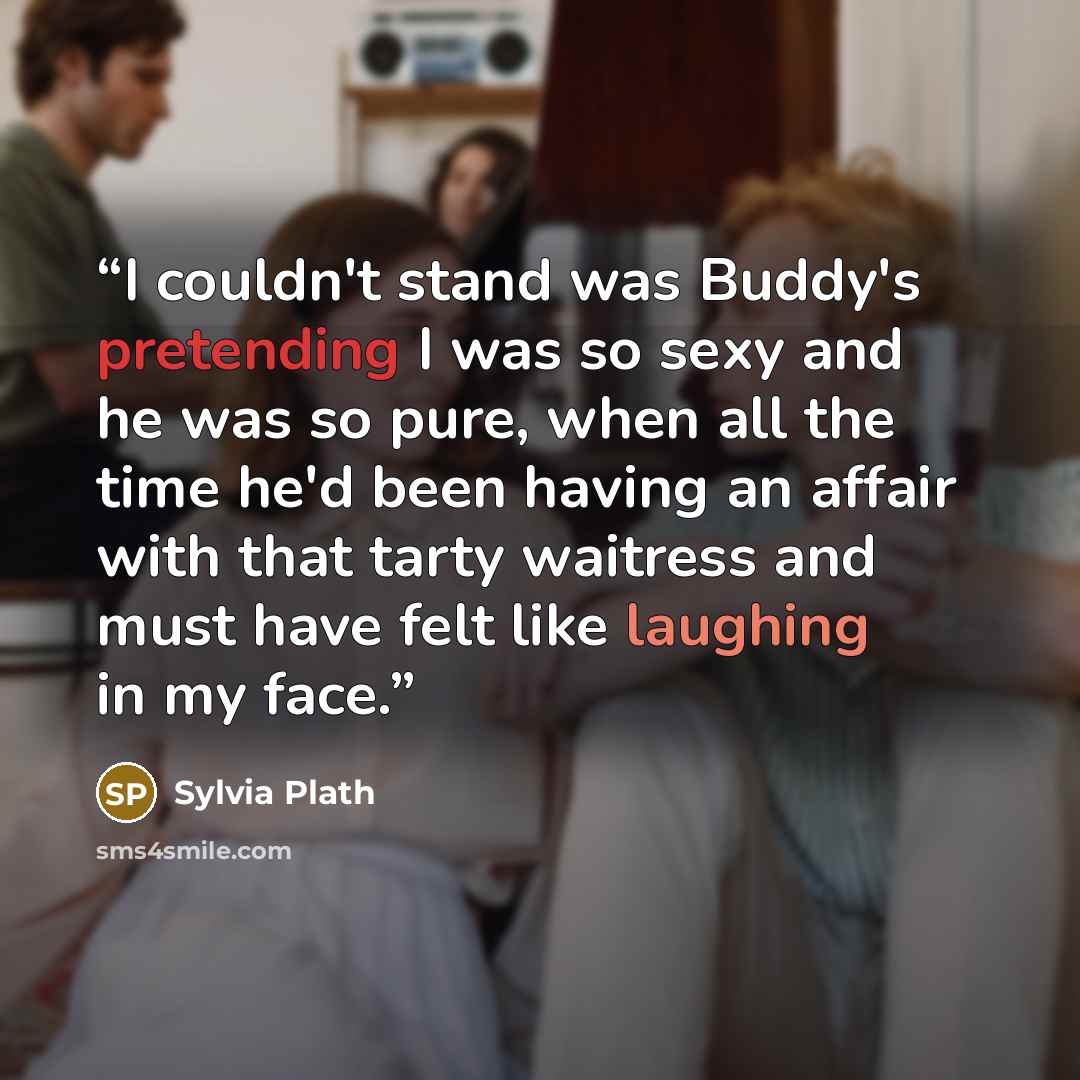 “I couldn't stand was Buddy's pretending I was so sexy and he was so pure, when all the time he'd been having an affair with that tarty waitress and must have felt like laughing in my face.” quote by Sylvia Plath