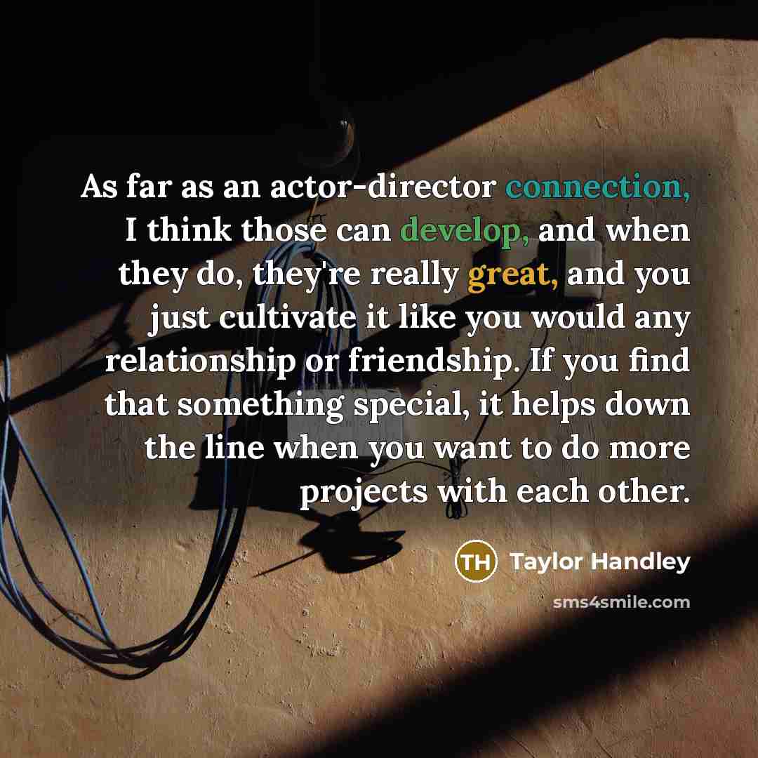 “As far as an actor-director connection, I think those can develop, and when they do, they're really great, and you just cultivate it like you would any relationship or friendship. If you find that something special, it helps down the line when you want to do more projects with each other.” quote by Taylor Handley