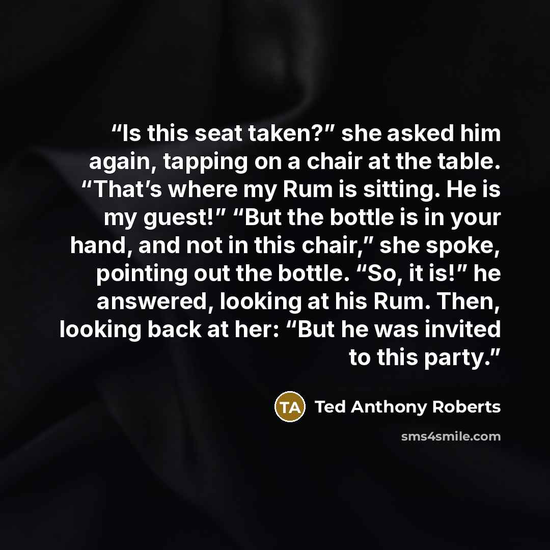 “Is this seat taken?” she asked him again, tapping on a chair at the table. “That’s where my Rum is sitting. He is my guest!” “But the bottle is in your hand, and not in this chair,” she spoke, pointing out the bottle. “So, it is!” he answered, looking at his Rum. Then, looking back at her: “But he…” quote by Ted Anthony Roberts