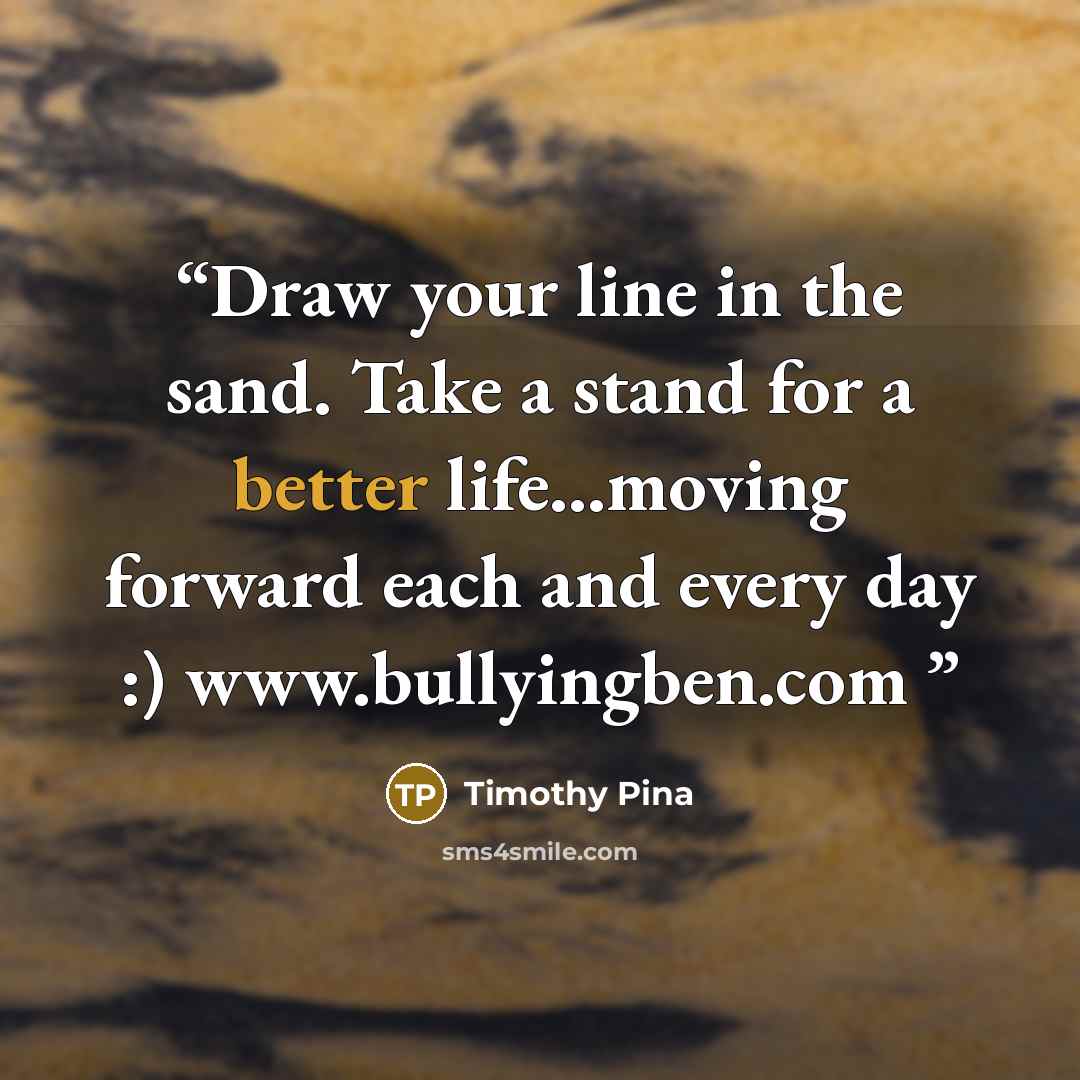 “Draw your line in the sand. Take a stand for a better life...moving forward each and every day :) www.bullyingben.com” quote by Timothy Pina