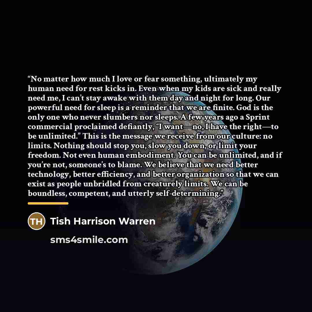 “No matter how much I love or fear something, ultimately my human need for rest kicks in. Even when my kids are sick and really need me, I can’t stay awake with them day and night for long. Our powerful need for sleep is a reminder that we are finite. God is the only one who never slumbers nor…” quote by Tish Harrison Warren