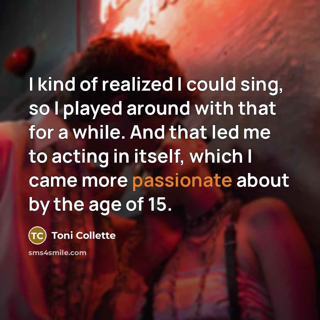 “I kind of realized I could sing, so I played around with that for a while. And that led me to acting in itself, which I came more passionate about by the age of 15.” quote by Toni Collette