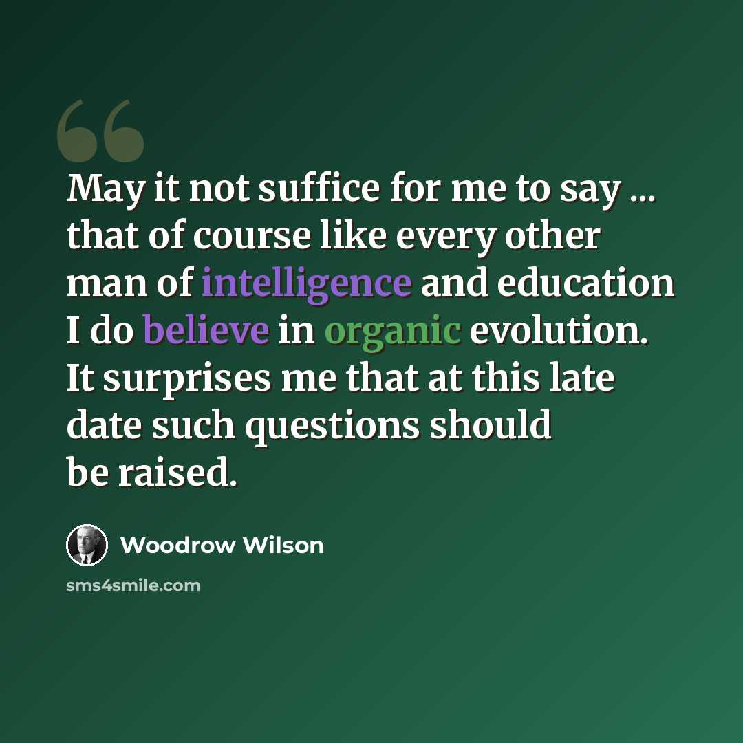 “May it not suffice for me to say ... that of course like every other man of intelligence and education I do believe in organic evolution. It surprises me that at this late date such questions should be raised.” quote by Woodrow Wilson