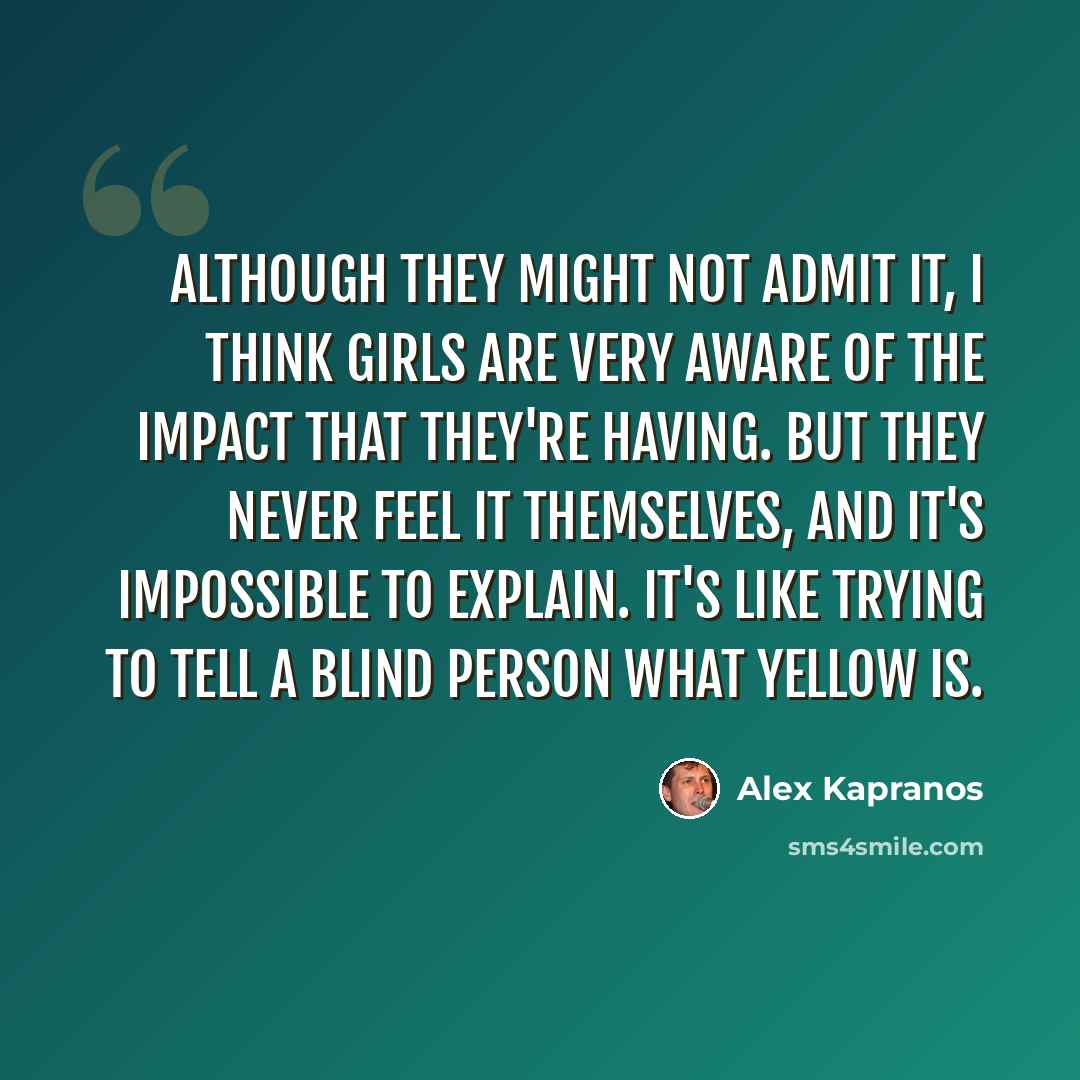 “Although they might not admit it, I think girls are very aware of the impact that they're having. But they never feel it themselves, and it's impossible to explain. It's like trying to tell a blind person what yellow is.” quote by Alex Kapranos
