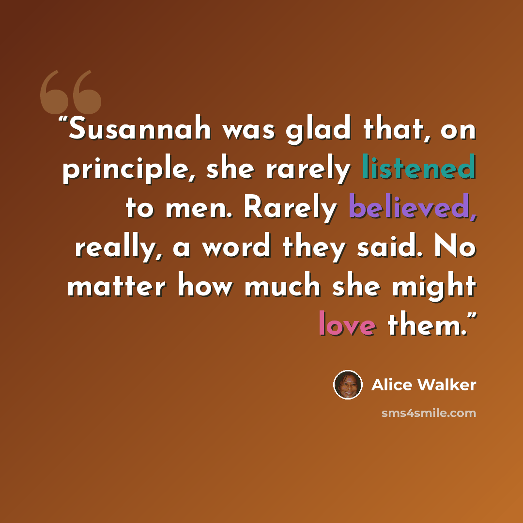 “Susannah was glad that, on principle, she rarely listened to men. Rarely believed, really, a word they said. No matter how much she might love them.” quote by Alice Walker