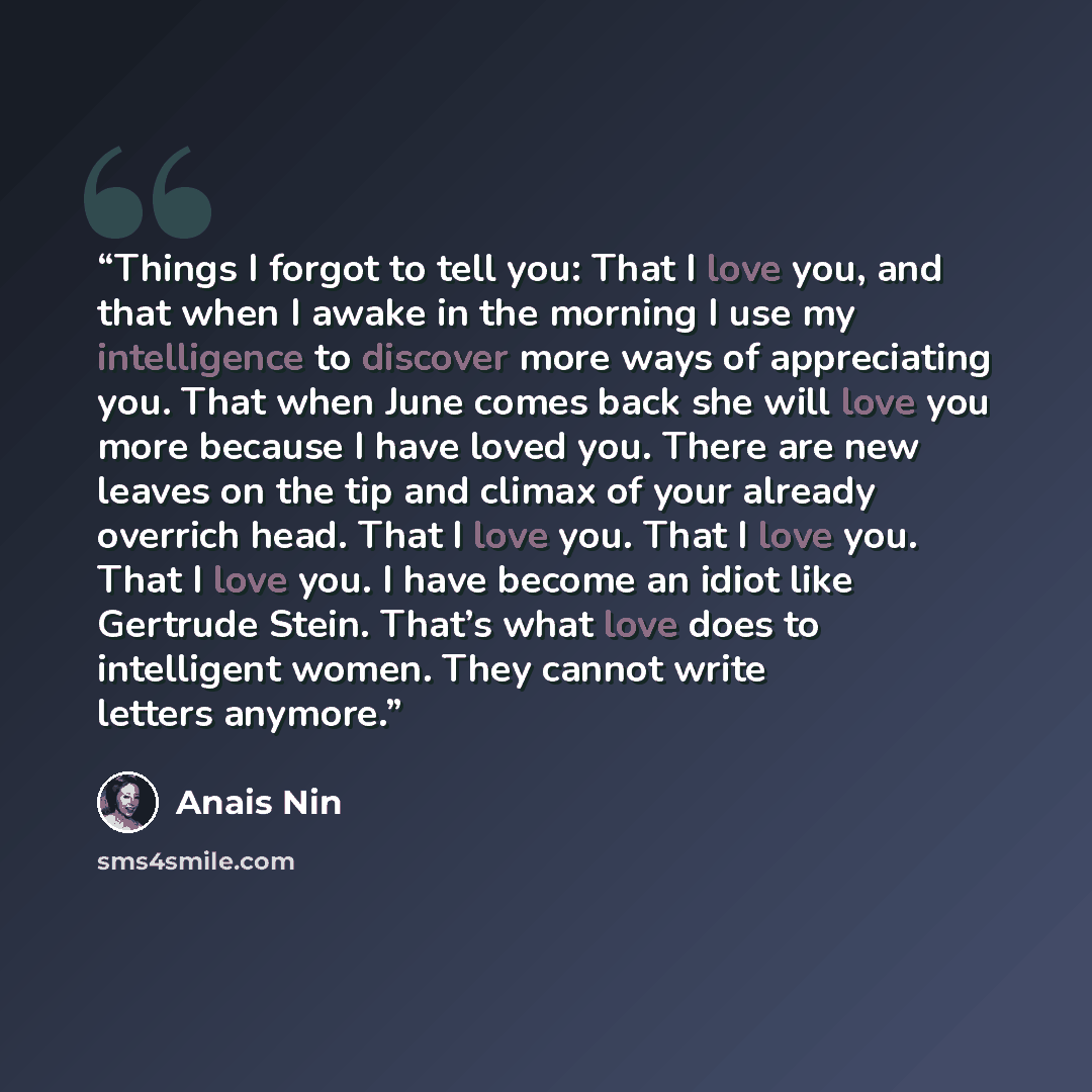 “Things I forgot to tell you: That I love you, and that when I awake in the morning I use my intelligence to discover more ways of appreciating you. That when June comes back she will love you more because I have loved you. There are new leaves on the tip and climax of your already overrich head…” quote by Anaïs Nin