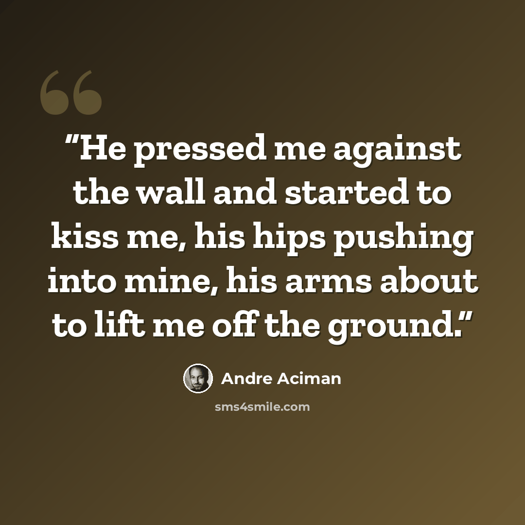 “He pressed me against the wall and started to kiss me, his hips pushing into mine, his arms about to lift me off the ground.” quote by André Aciman