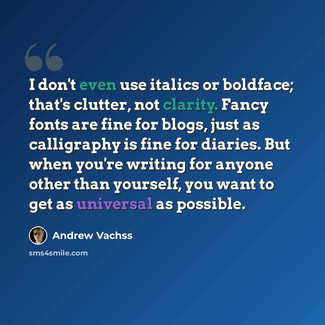 “I don't even use italics or boldface; that's clutter, not clarity. Fancy fonts are fine for blogs, just as calligraphy is fine for diaries. But when you're writing for anyone other than yourself, you want to get as universal as possible.” quote by Andrew Vachss