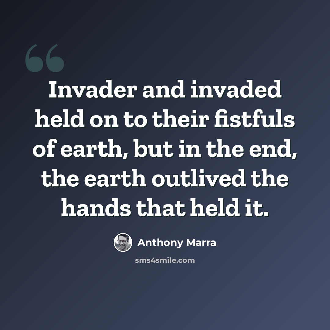 “Invader and invaded held on to their fistfuls of earth, but in the end, the earth outlived the hands that held it.” quote by Anthony Marra