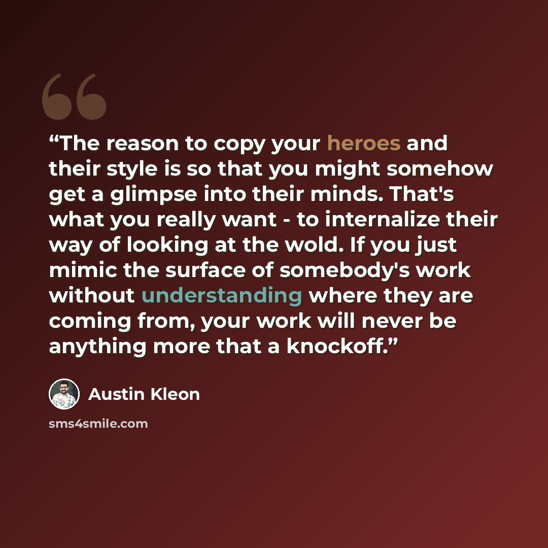 “The reason to copy your heroes and their style is so that you might somehow get a glimpse into their minds. That's what you really want - to internalize their way of looking at the wold. If you just mimic the surface of somebody's work without understanding where they are coming from, your work…” quote by Austin Kleon