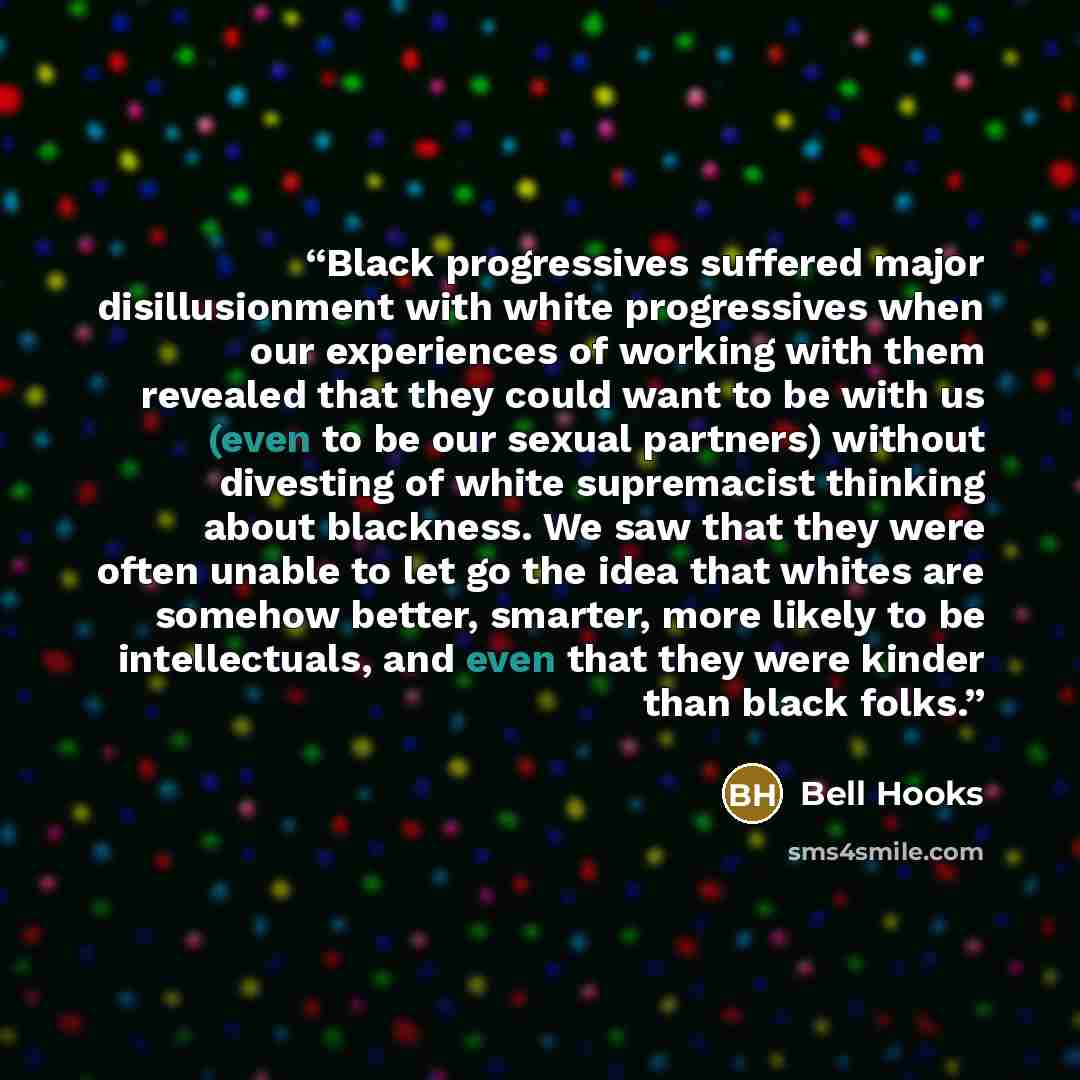 “Black progressives suffered major disillusionment with white progressives when our experiences of working with them revealed that they could want to be with us (even to be our sexual partners) without divesting of white supremacist thinking about blackness. We saw that they were often unable to…” quote by bell hooks