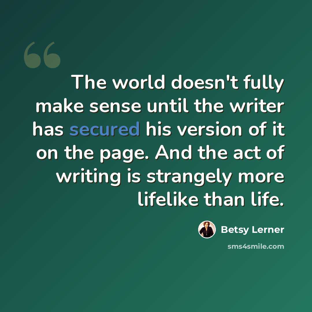 “The world doesn't fully make sense until the writer has secured his version of it on the page. And the act of writing is strangely more lifelike than life.” quote by Betsy Lerner