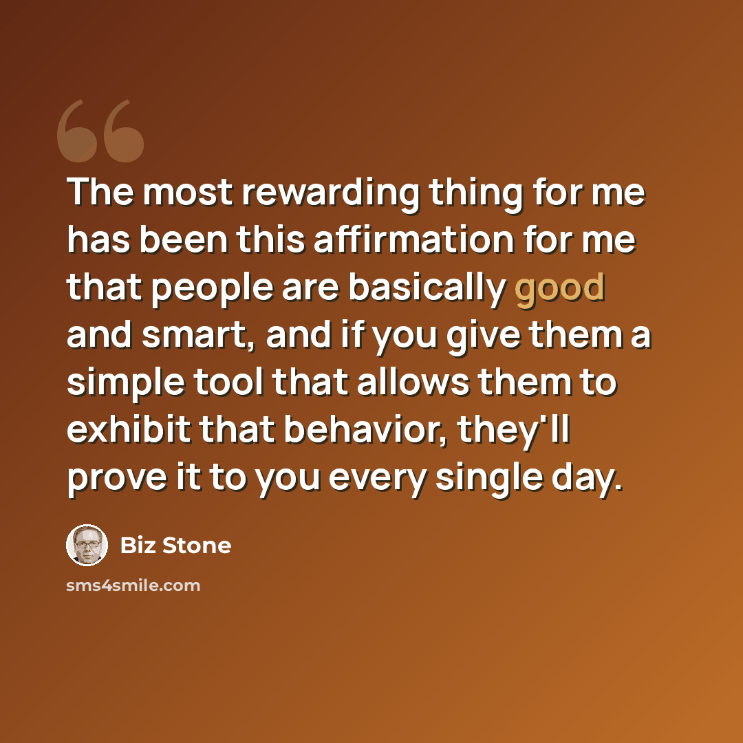 “The most rewarding thing for me has been this affirmation for me that people are basically good and smart, and if you give them a simple tool that allows them to exhibit that behavior, they'll prove it to you every single day.” quote by Biz Stone