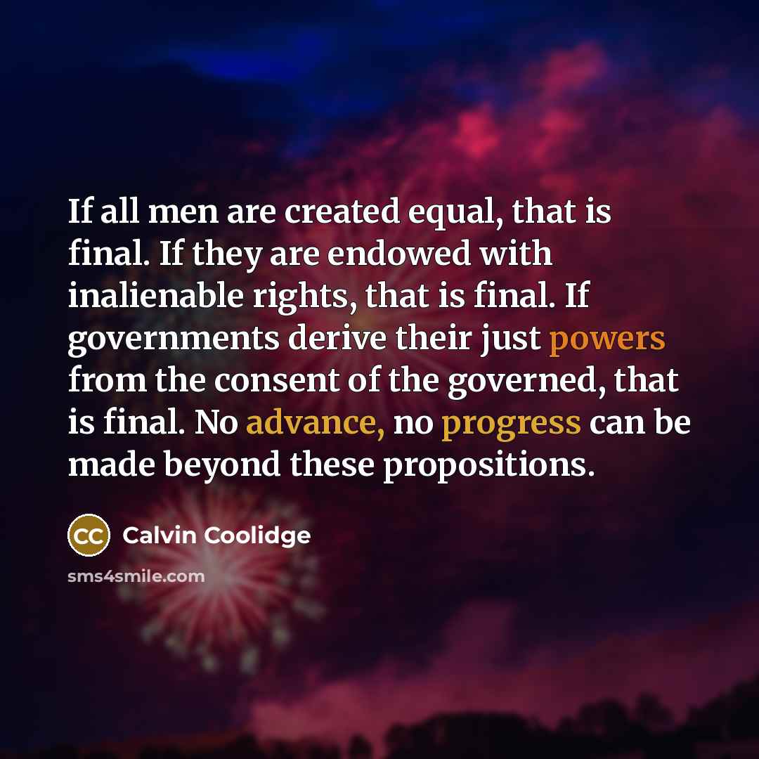 “If all men are created equal, that is final. If they are endowed with inalienable rights, that is final. If governments derive their just powers from the consent of the governed, that is final. No advance, no progress can be made beyond these propositions.” quote by Calvin Coolidge