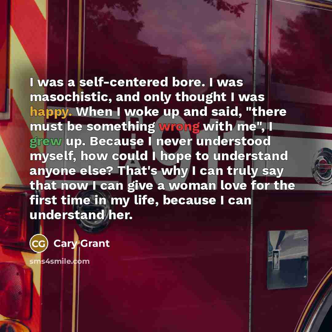 “I was a self-centered bore. I was masochistic, and only thought I was happy. When I woke up and said, "there must be something wrong with me", I grew up. Because I never understood myself, how could I hope to understand anyone else? That's why I can truly say that now I can give a woman love for…” quote by Cary Grant
