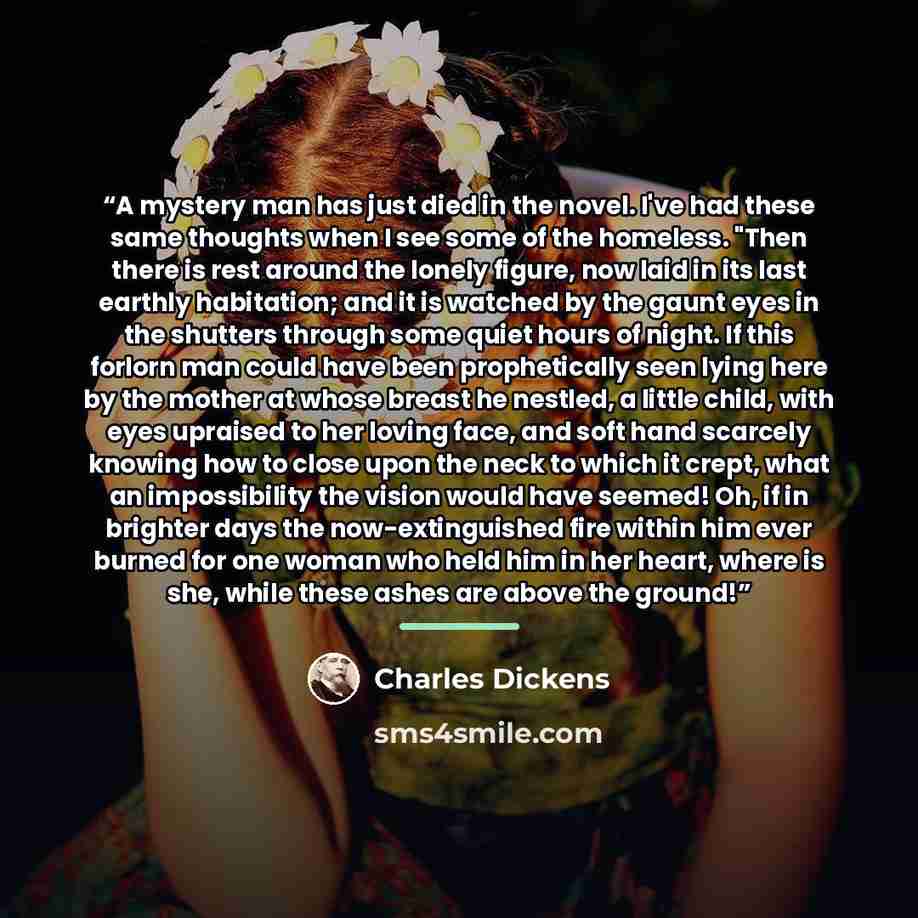 “A mystery man has just died in the novel. I've had these same thoughts when I see some of the homeless. "Then there is rest around the lonely figure, now laid in its last earthly habitation; and it is watched by the gaunt eyes in the shutters through some quiet hours of night. If this forlorn man…” quote by Charles Dickens
