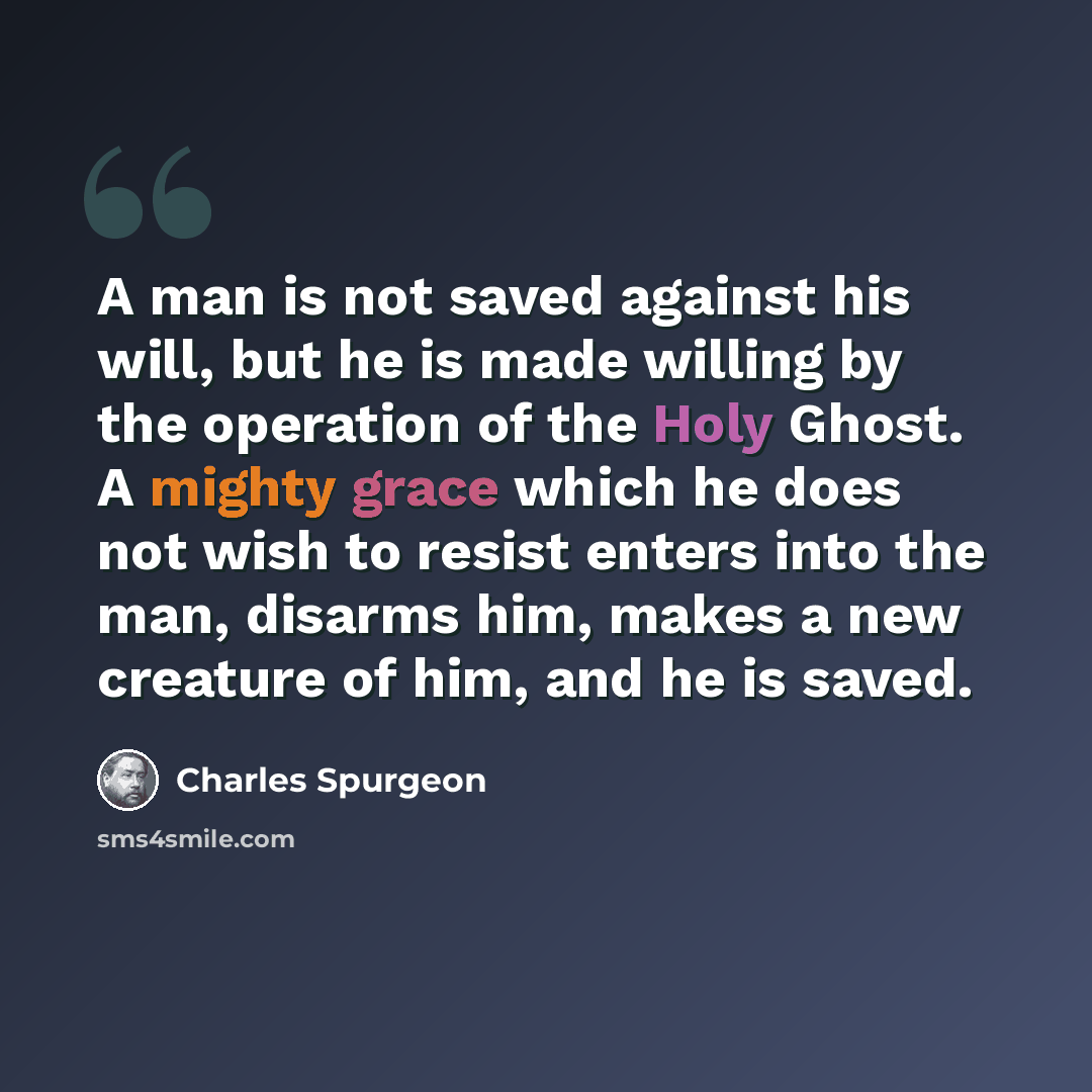 “A man is not saved against his will, but he is made willing by the operation of the Holy Ghost. A mighty grace which he does not wish to resist enters into the man, disarms him, makes a new creature of him, and he is saved.” quote by Charles Spurgeon