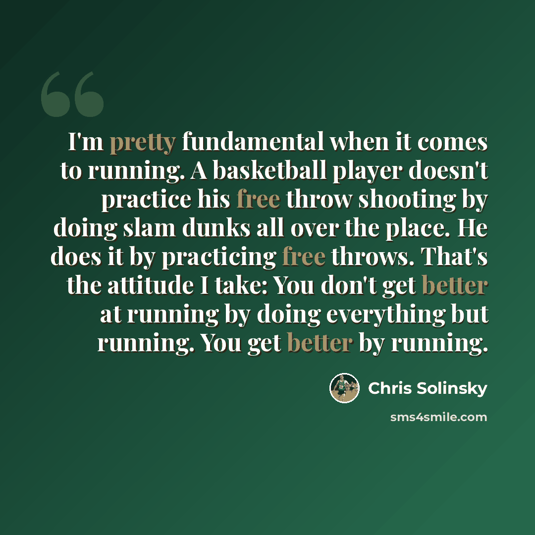 “I'm pretty fundamental when it comes to running. A basketball player doesn't practice his free throw shooting by doing slam dunks all over the place. He does it by practicing free throws. That's the attitude I take: You don't get better at running by doing everything but running. You get better by…” quote by Chris Solinsky