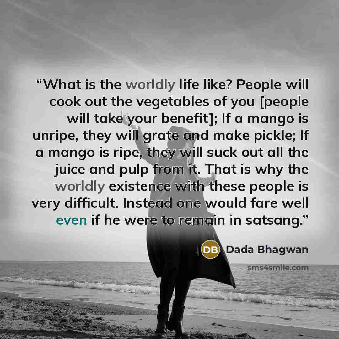 “What is the worldly life like? People will cook out the vegetables of you [people will take your benefit]; If a mango is unripe, they will grate and make pickle; If a mango is ripe, they will suck out all the juice and pulp from it. That is why the worldly existence with these people is very…” quote by Dada Bhagwan