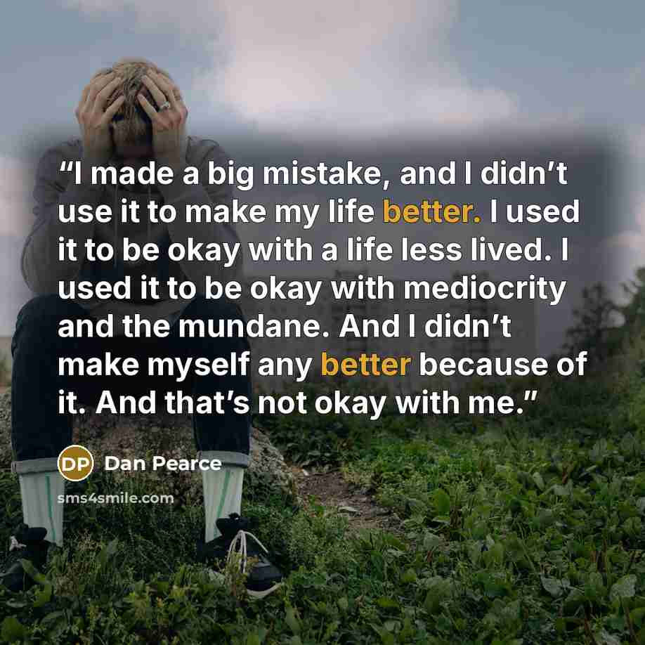 “I made a big mistake, and I didn’t use it to make my life better. I used it to be okay with a life less lived. I used it to be okay with mediocrity and the mundane. And I didn’t make myself any better because of it. And that’s not okay with me.” quote by Dan Pearce