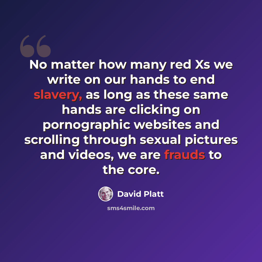 “No matter how many red Xs we write on our hands to end slavery, as long as these same hands are clicking on pornographic websites and scrolling through sexual pictures and videos, we are frauds to the core.” quote by David Platt