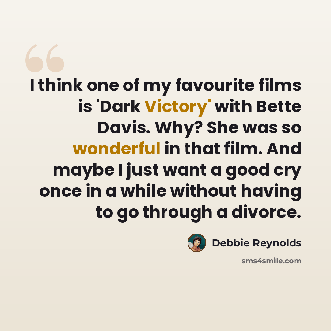 “I think one of my favourite films is 'Dark Victory' with Bette Davis. Why? She was so wonderful in that film. And maybe I just want a good cry once in a while without having to go through a divorce.” quote by Debbie Reynolds
