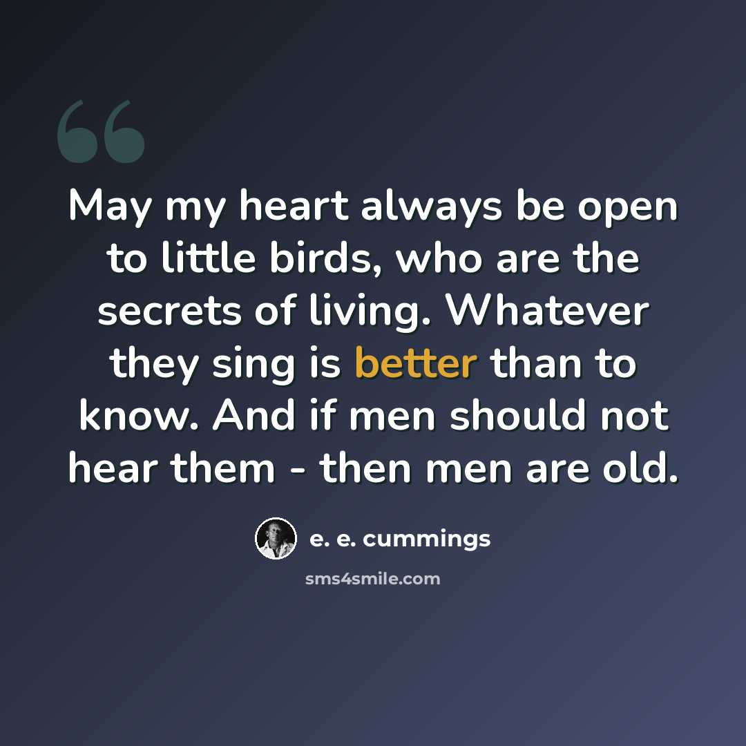 “May my heart always be open to little birds, who are the secrets of living. Whatever they sing is better than to know. And if men should not hear them - then men are old.” quote by e. e. cummings