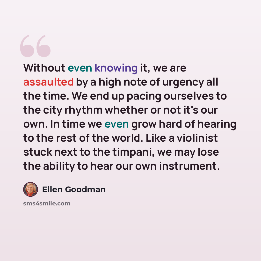 “Without even knowing it, we are assaulted by a high note of urgency all the time. We end up pacing ourselves to the city rhythm whether or not it's our own. In time we even grow hard of hearing to the rest of the world. Like a violinist stuck next to the timpani, we may lose the ability to hear…” quote by Ellen Goodman