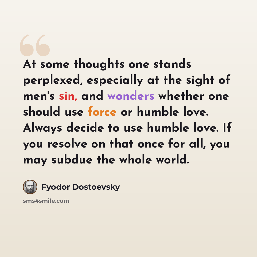 “At some thoughts one stands perplexed, especially at the sight of men's sin, and wonders whether one should use force or humble love. Always decide to use humble love. If you resolve on that once for all, you may subdue the whole world.” quote by Fyodor Dostoevsky