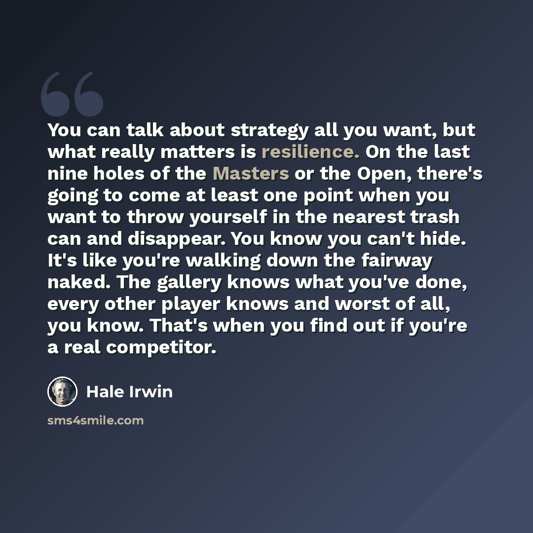 “You can talk about strategy all you want, but what really matters is resilience. On the last nine holes of the Masters or the Open, there's going to come at least one point when you want to throw yourself in the nearest trash can and disappear. You know you can't hide. It's like you're walking…” quote by Hale Irwin
