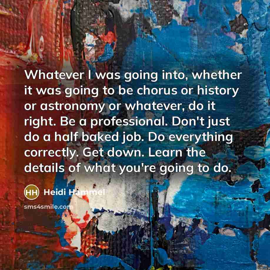 “Whatever I was going into, whether it was going to be chorus or history or astronomy or whatever, do it right. Be a professional. Don't just do a half baked job. Do everything correctly. Get down. Learn the details of what you're going to do.” quote by Heidi Hammel
