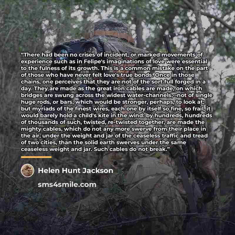 “There had been no crises of incident, or marked movements of experience such as in Felipe's imaginations of love were essential to the fulness of its growth. This is a common mistake on the part of those who have never felt love's true bonds. Once in those chains, one perceives that they are not…” quote by Helen Hunt Jackson