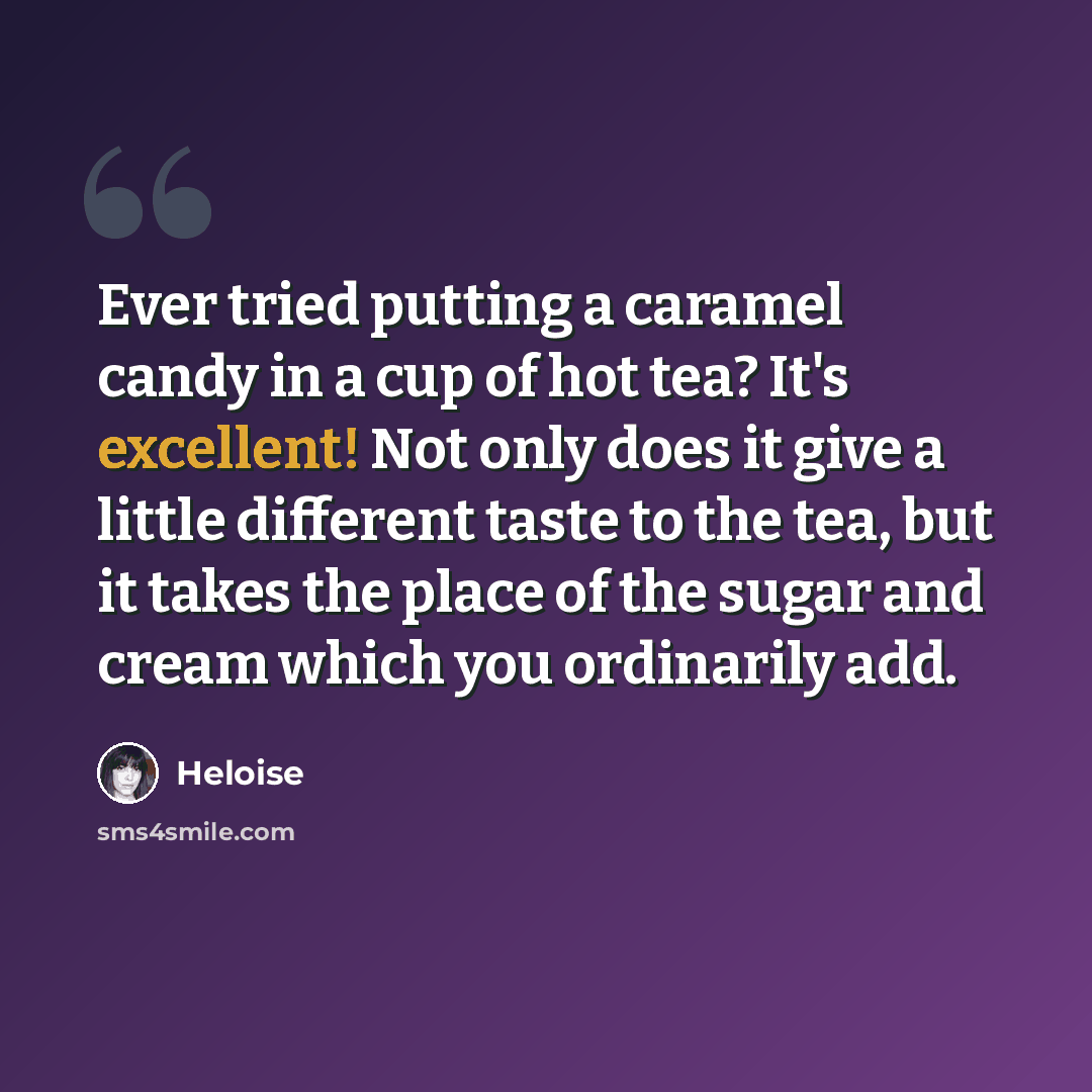 “Ever tried putting a caramel candy in a cup of hot tea? It's excellent! Not only does it give a little different taste to the tea, but it takes the place of the sugar and cream which you ordinarily add.” quote by Heloise