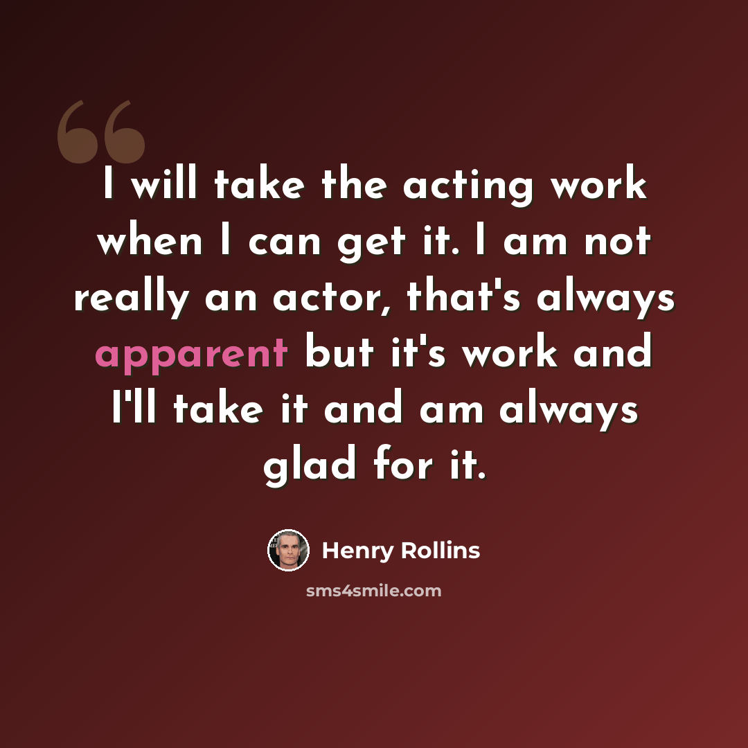 “I will take the acting work when I can get it. I am not really an actor, that's always apparent but it's work and I'll take it and am always glad for it.” quote by Henry Rollins