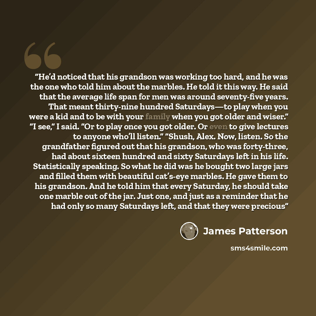 “He’d noticed that his grandson was working too hard, and he was the one who told him about the marbles. He told it this way. He said that the average life span for men was around seventy-five years. That meant thirty-nine hundred Saturdays—to play when you were a kid and to be with your family…” quote by James Patterson