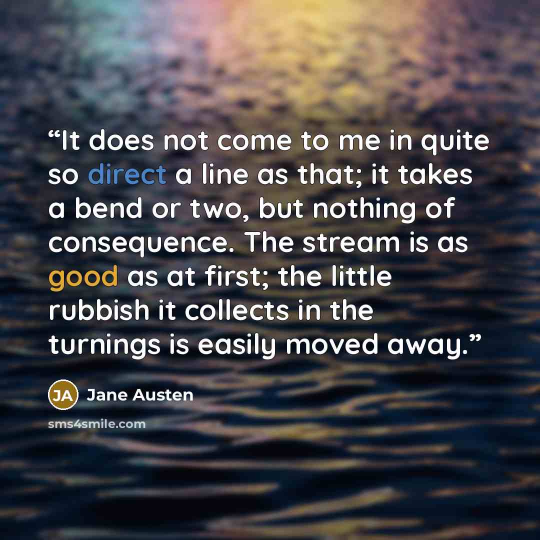 “It does not come to me in quite so direct a line as that; it takes a bend or two, but nothing of consequence. The stream is as good as at first; the little rubbish it collects in the turnings is easily moved away.” quote by Jane Austen