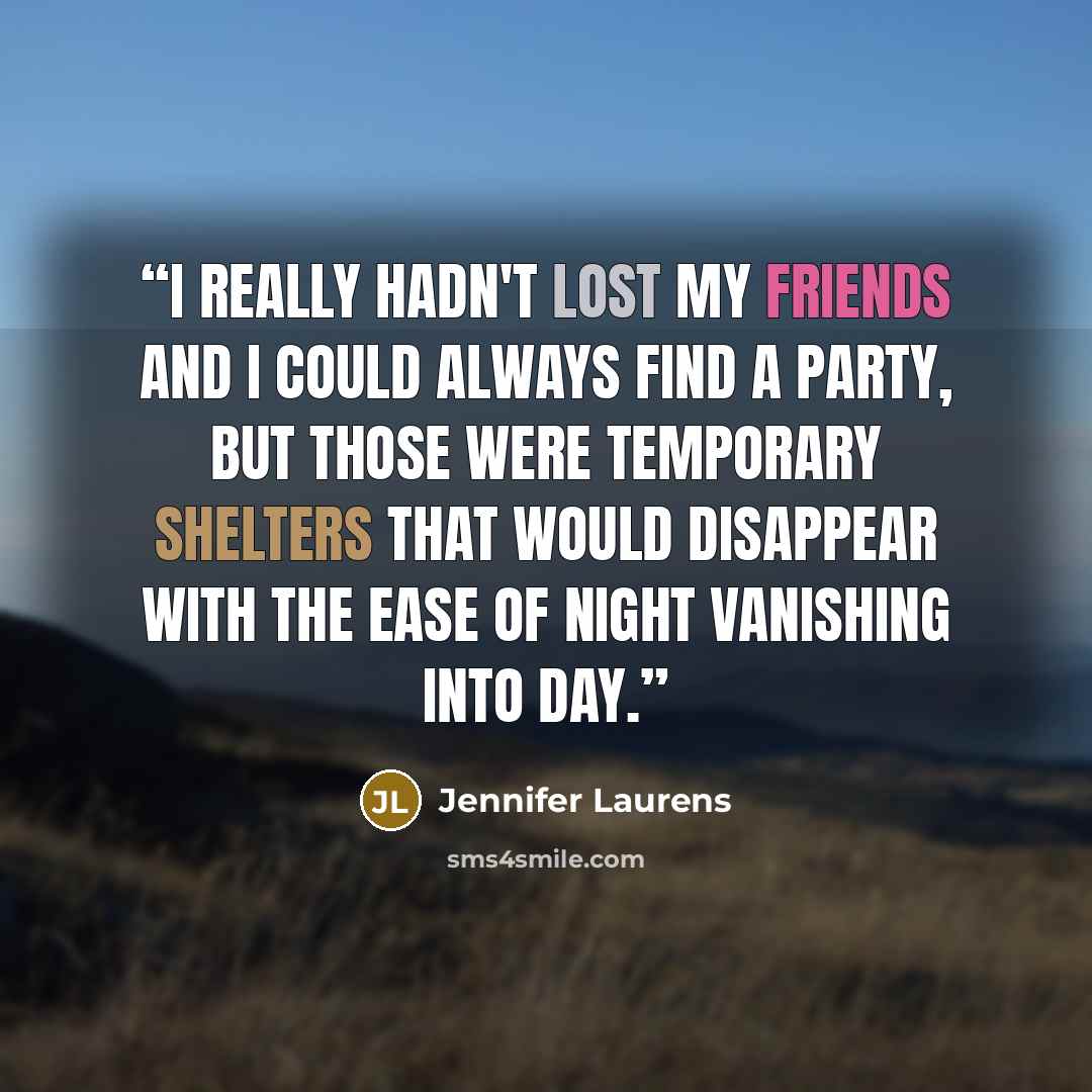“I really hadn't lost my friends and I could always find a party, but those were temporary shelters that would disappear with the ease of night vanishing into day.” quote by Jennifer Laurens