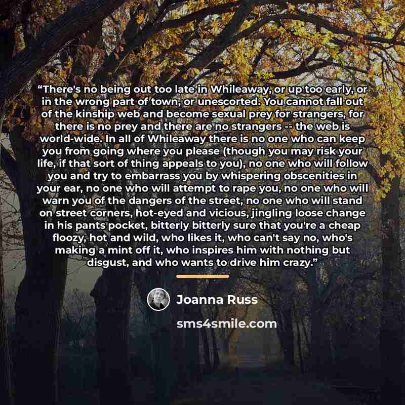 “There's no being out too late in Whileaway, or up too early, or in the wrong part of town, or unescorted. You cannot fall out of the kinship web and become sexual prey for strangers, for there is no prey and there are no strangers -- the web is world-wide. In all of Whileaway there is no one who…” quote by Joanna Russ