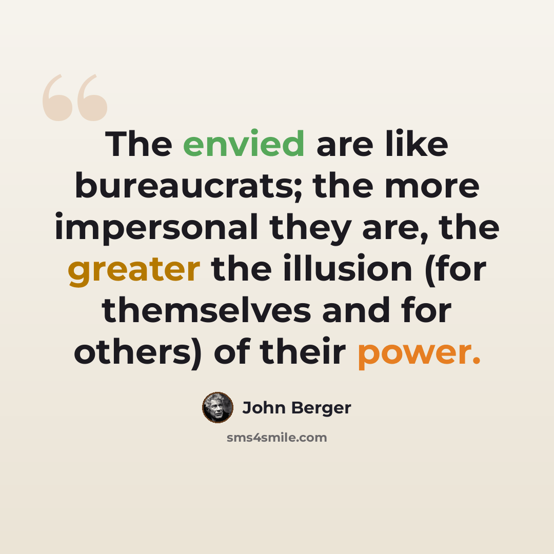 “The envied are like bureaucrats; the more impersonal they are, the greater the illusion (for themselves and for others) of their power.” quote by John Berger