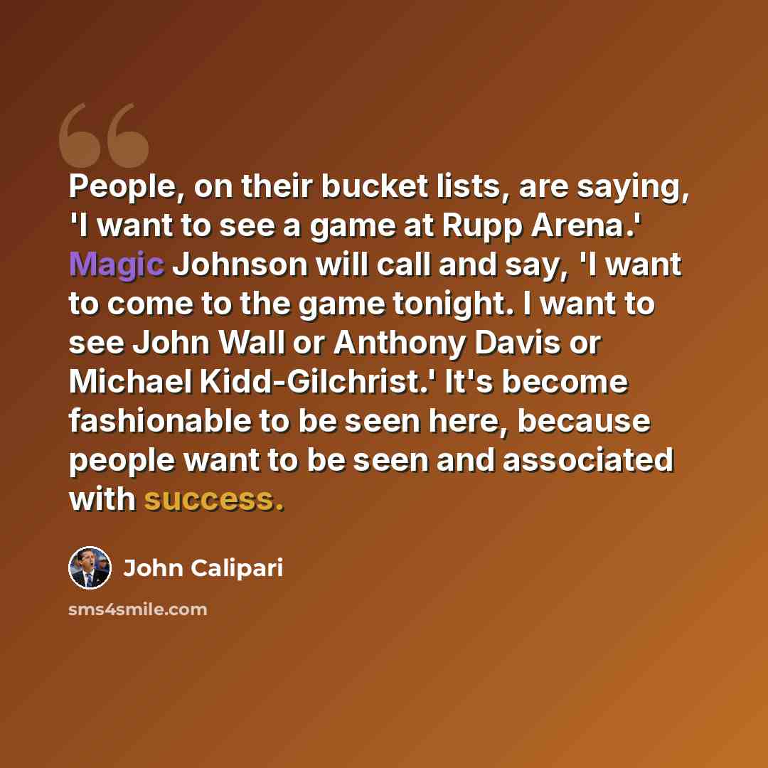 “People, on their bucket lists, are saying, 'I want to see a game at Rupp Arena.' Magic Johnson will call and say, 'I want to come to the game tonight. I want to see John Wall or Anthony Davis or Michael Kidd-Gilchrist.' It's become fashionable to be seen here, because people want to be seen and…” quote by John Calipari