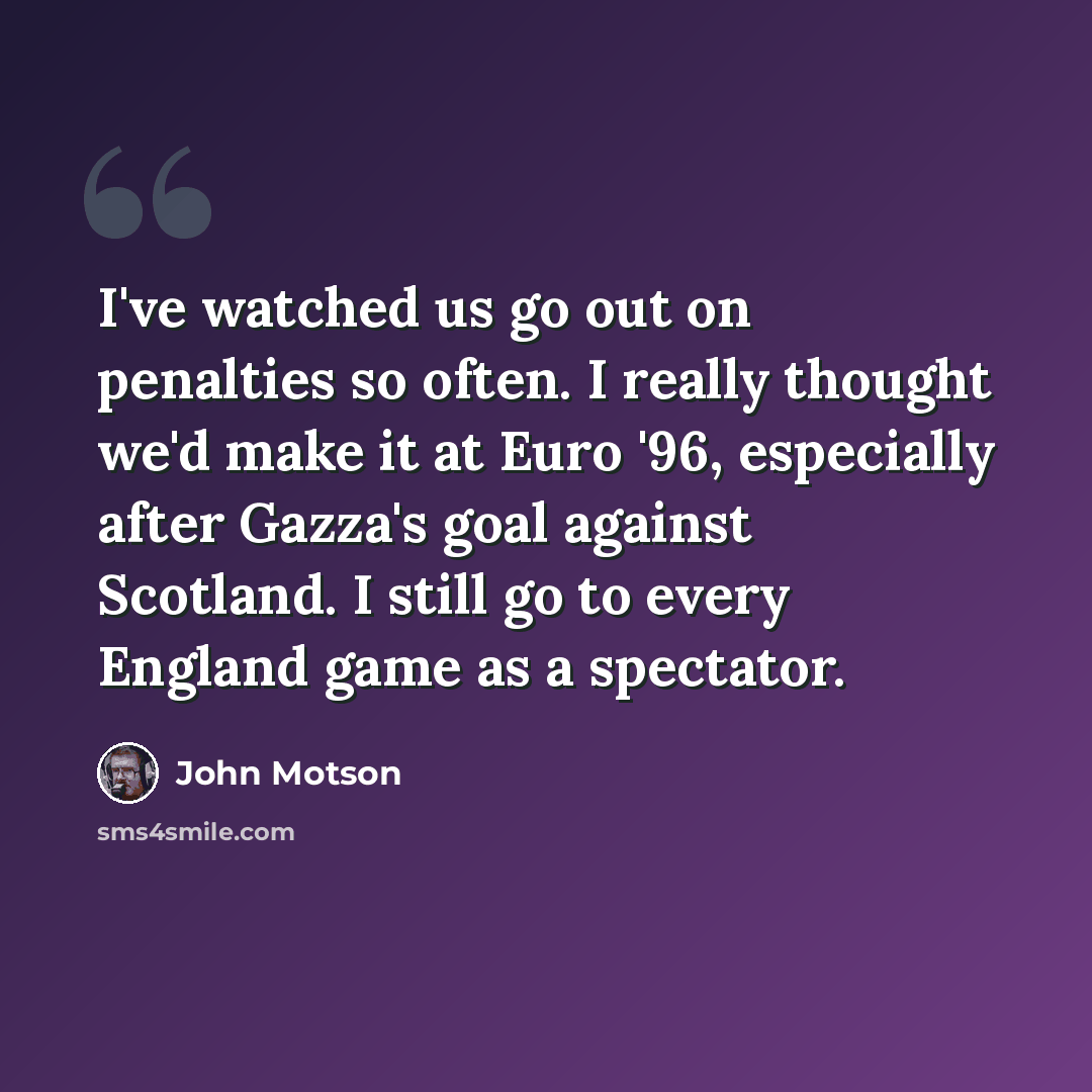 “I've watched us go out on penalties so often. I really thought we'd make it at Euro '96, especially after Gazza's goal against Scotland. I still go to every England game as a spectator.” quote by John Motson