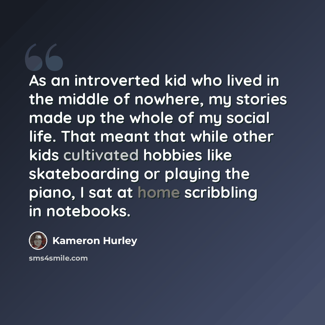 “As an introverted kid who lived in the middle of nowhere, my stories made up the whole of my social life. That meant that while other kids cultivated hobbies like skateboarding or playing the piano, I sat at home scribbling in notebooks.” quote by Kameron Hurley