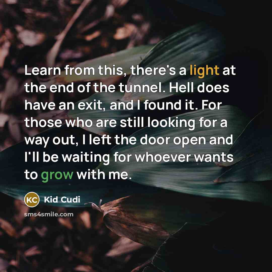 “Learn from this, there's a light at the end of the tunnel. Hell does have an exit, and I found it. For those who are still looking for a way out, I left the door open and I'll be waiting for whoever wants to grow with me.” quote by Kid Cudi