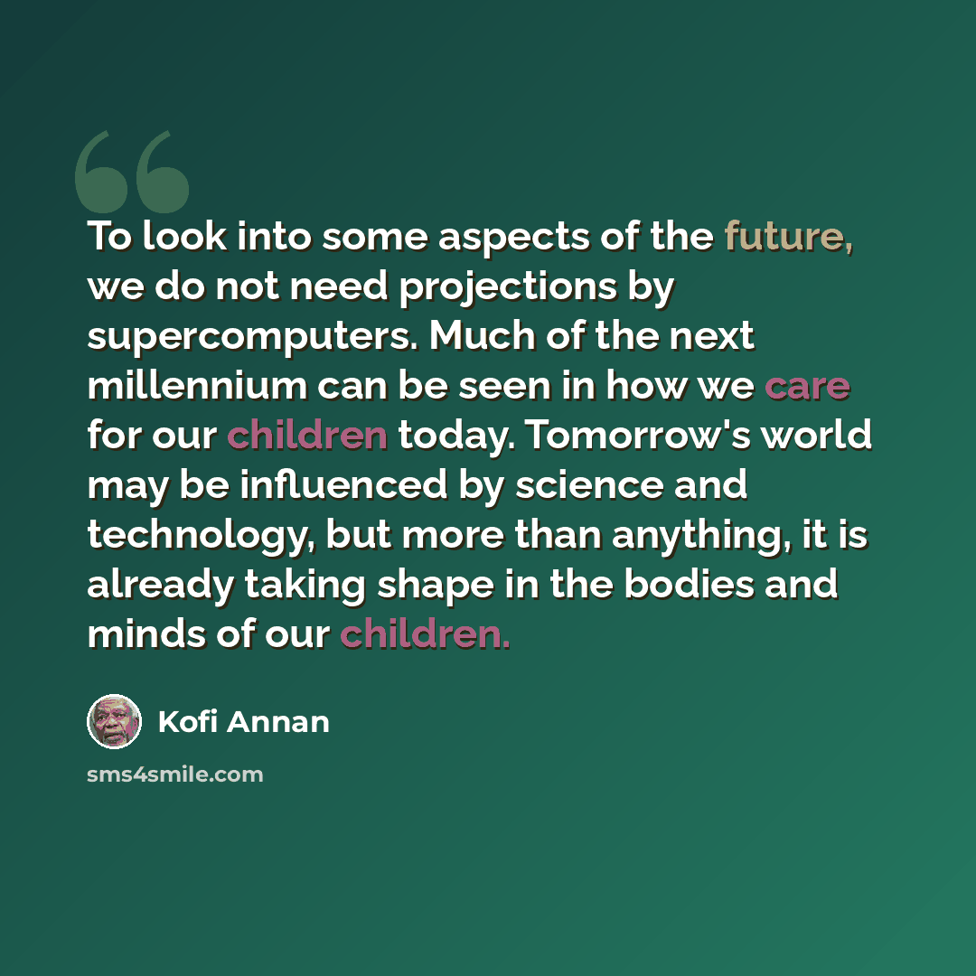 “To look into some aspects of the future, we do not need projections by supercomputers. Much of the next millennium can be seen in how we care for our children today. Tomorrow's world may be influenced by science and technology, but more than anything, it is already taking shape in the bodies and…” quote by Kofi Annan