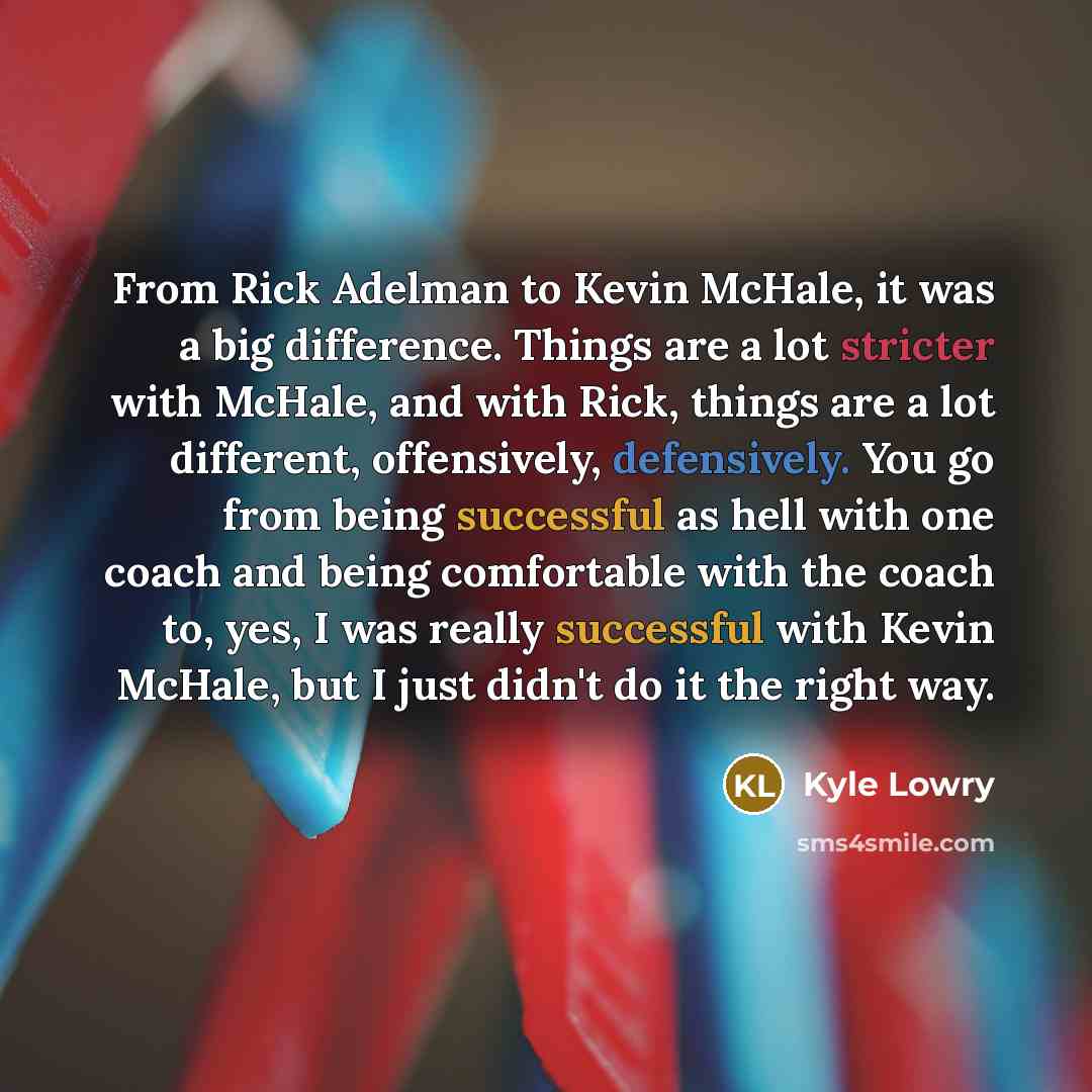 “From Rick Adelman to Kevin McHale, it was a big difference. Things are a lot stricter with McHale, and with Rick, things are a lot different, offensively, defensively. You go from being successful as hell with one coach and being comfortable with the coach to, yes, I was really successful with…” quote by Kyle Lowry